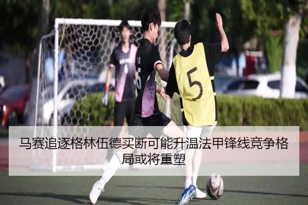 马赛追逐格林伍德买断可能升温法甲锋线竞争格局或将重塑