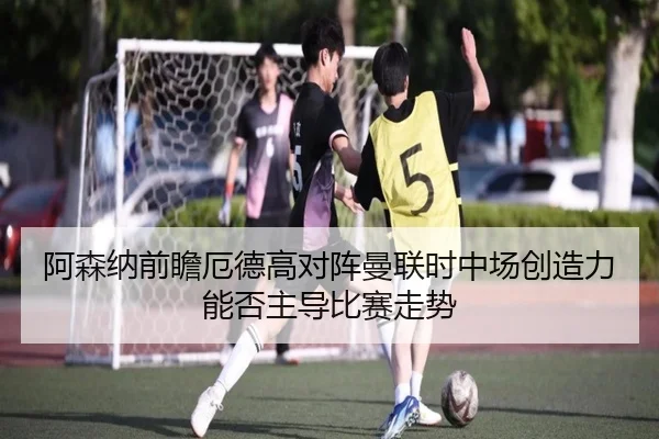 阿森纳前瞻厄德高对阵曼联时中场创造力能否主导比赛走势